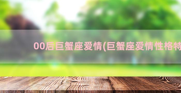 00后巨蟹座爱情(巨蟹座爱情性格特点)