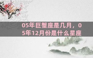 05年巨蟹座是几月，05年12月份是什么星座