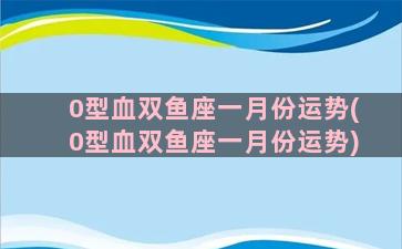 0型血双鱼座一月份运势(0型血双鱼座一月份运势)