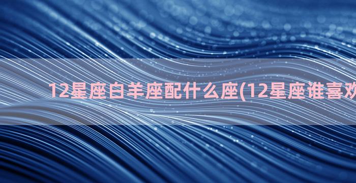 12星座白羊座配什么座(12星座谁喜欢白羊座)