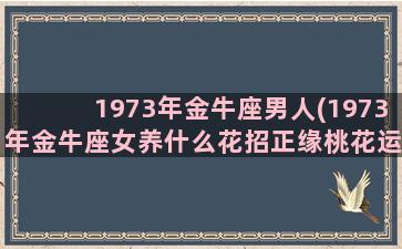 1973年金牛座男人(1973年金牛座女养什么花招正缘桃花运)