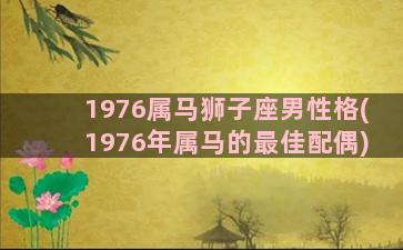 1976属马狮子座男性格(1976年属马的最佳配偶)