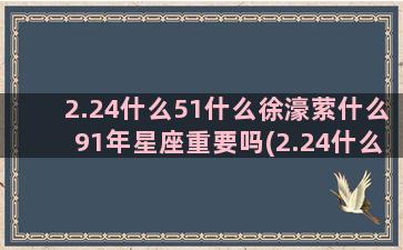 2.24什么51什么徐濠萦什么91年星座重要吗(2.24什么考试)