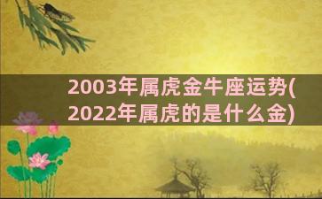 2003年属虎金牛座运势(2022年属虎的是什么金)