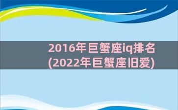 2016年巨蟹座iq排名(2022年巨蟹座旧爱)