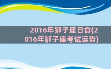 2016年狮子座日食(2016年狮子座考试运势)