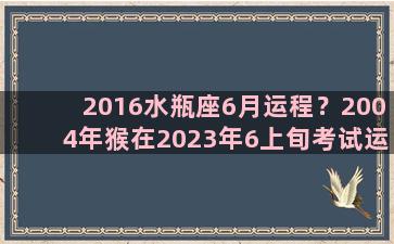 2016水瓶座6月运程？2004年猴在2023年6上旬考试运势如何