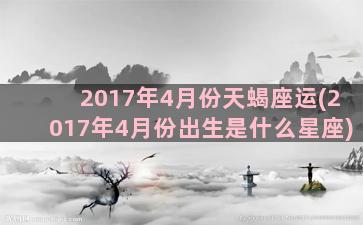 2017年4月份天蝎座运(2017年4月份出生是什么星座)