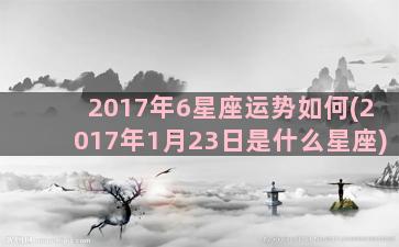 2017年6星座运势如何(2017年1月23日是什么星座)