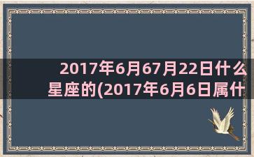 2017年6月67月22日什么星座的(2017年6月6日属什么)