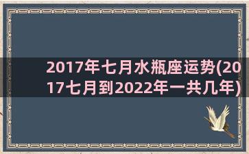 2017年七月水瓶座运势(2017七月到2022年一共几年)