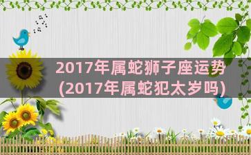 2017年属蛇狮子座运势(2017年属蛇犯太岁吗)