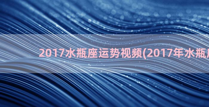 2017水瓶座运势视频(2017年水瓶座运势)