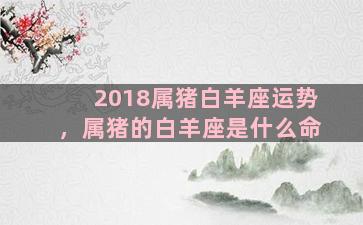 2018属猪白羊座运势，属猪的白羊座是什么命