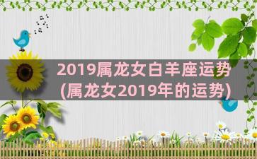 2019属龙女白羊座运势(属龙女2019年的运势)