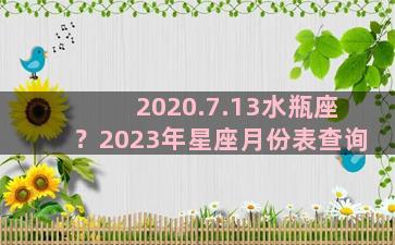 2020.7.13水瓶座？2023年星座月份表查询