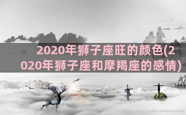 2020年狮子座旺的颜色(2020年狮子座和摩羯座的感情)