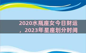 2020水瓶座女今日财运，2023年星座划分时间