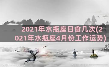 2021年水瓶座日食几次(2021年水瓶座4月份工作运势)