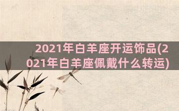 2021年白羊座开运饰品(2021年白羊座佩戴什么转运)