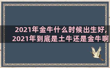 2021年金牛什么时候出生好,2021年到底是土牛还是金牛啊,求解