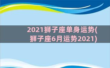 2021狮子座单身运势(狮子座6月运势2021)