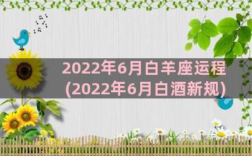 2022年6月白羊座运程(2022年6月白酒新规)