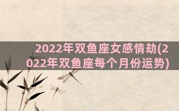 2022年双鱼座女感情劫(2022年双鱼座每个月份运势)