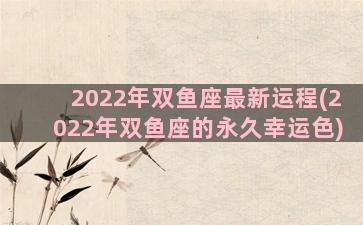 2022年双鱼座最新运程(2022年双鱼座的永久幸运色)