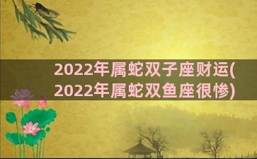 2022年属蛇双子座财运(2022年属蛇双鱼座很惨)