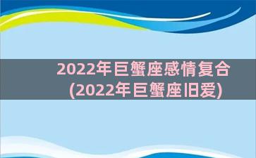 2022年巨蟹座感情复合(2022年巨蟹座旧爱)