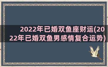 2022年已婚双鱼座财运(2022年已婚双鱼男感情复合运势)