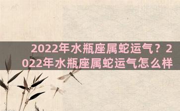 2022年水瓶座属蛇运气？2022年水瓶座属蛇运气怎么样