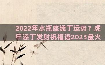 2022年水瓶座添丁运势？虎年添丁发财祝福语2023最火