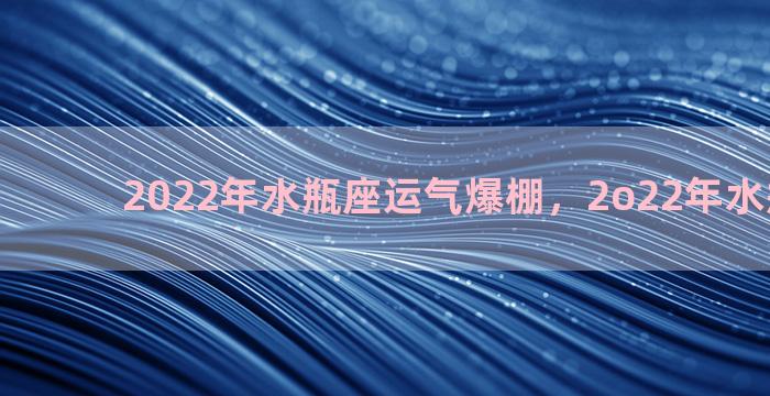 2022年水瓶座运气爆棚，2o22年水瓶座运势