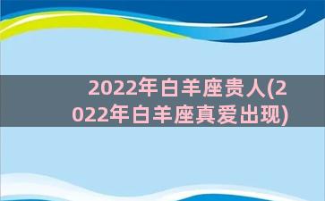 2022年白羊座贵人(2022年白羊座真爱出现)