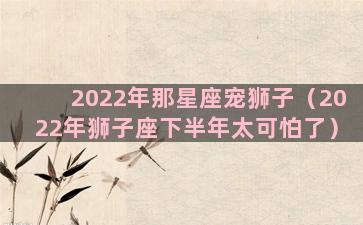 2022年那星座宠狮子（2022年狮子座下半年太可怕了）