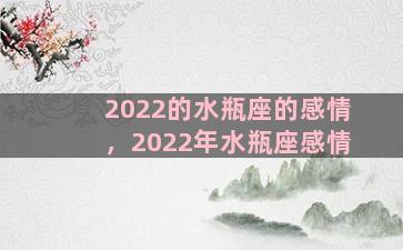 2022的水瓶座的感情，2022年水瓶座感情