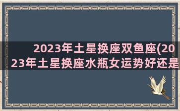 2023年土星换座双鱼座(2023年土星换座水瓶女运势好还是坏)