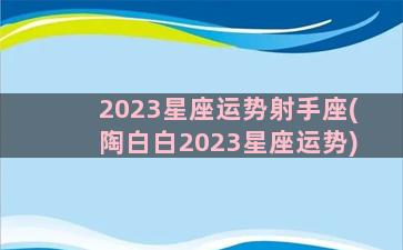 2023星座运势射手座(陶白白2023星座运势)