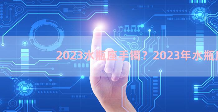 2023水瓶座手镯？2023年水瓶座