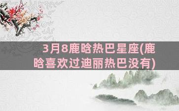 3月8鹿晗热巴星座(鹿晗喜欢过迪丽热巴没有)