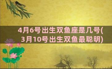 4月6号出生双鱼座是几号(3月10号出生双鱼最聪明)