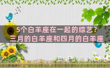 5个白羊座在一起的综艺？三月的白羊座和四月的白羊座