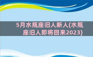 5月水瓶座旧人新人(水瓶座旧人即将回来2023)