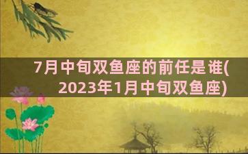 7月中旬双鱼座的前任是谁(2023年1月中旬双鱼座)