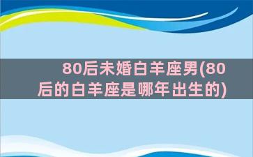 80后未婚白羊座男(80后的白羊座是哪年出生的)