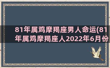 81年属鸡摩羯座男人命运(81年属鸡摩羯座人2022年6月份买房好运)