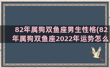 82年属狗双鱼座男生性格(82年属狗双鱼座2022年运势怎么样)