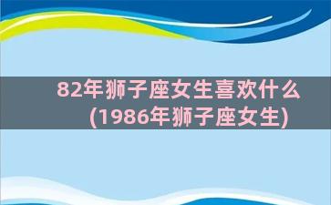 82年狮子座女生喜欢什么(1986年狮子座女生)